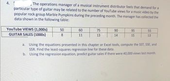 4. [
The operations manager of a musical instrument distributor feels that demand for a
particular type of guitar may be related to the number of YouTube views for a music video by the
popular rock group Marble Pumpkins during the preceding month. The manager has collected the
data shown in the following table:
YouTube VIEWS (1,000s)
GUITAR SALES (1000s)
50
8
60
11
75
13
90
14
95
15
55
13
a.
Using the equations presented in this chapter or Excel tools, compute the SST, SSE, and
SSR. Find the least-squares regression line for these data.
b.
Using the regression equation, predict guitar sales if there were 40,000 views last month.