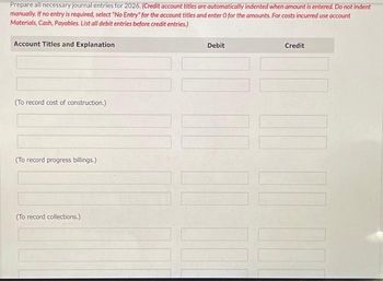 Prepare all necessary journal entries for 2026. (Credit account titles are automatically indented when amount is entered. Do not indent
manually. If no entry is required, select "No Entry" for the account titles and enter O for the amounts. For costs incurred use account
Materials, Cash, Payables. List all debit entries before credit entries.)
Account Titles and Explanation
(To record cost of construction.)
(To record progress billings.)
(To record collections.)
Debit
|||
Credit
[[|]]