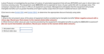 Lukow Products is investigating the purchase of a piece of automated equipment that will save $170,000 each year in direct labor and
inventory carrying costs. This equipment costs $880,000 and is expected to have a 5-year useful life with no salvage value. The
company's required rate of return is 14% on all equipment purchases. Management anticipates that this equipment will provide
intangible benefits such as greater flexibility and higher-quality output that will result in additional future cash inflows.
Click here to view Exhibit 12B-1 and Exhibit 12B-2, to determine the appropriate discount factor(s) using table.
Required:
1. What is the net present value of the piece of equipment before considering its intangible benefits? (Enter negative amount with a
minus sign. Round your final answer to the nearest whole dollar amount.)
2. What minimum dollar value per year must be provided by the equipment's intangible benefits to justify the $880,000 investment?
(Do not round intermediate calculations. Round your answer to the nearest whole dollar amount.)
1. Net present value
2. Minimum dollar value