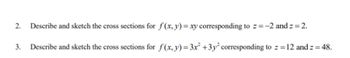 2.
Describe and sketch the cross sections for f(x, y) = xy corresponding to z=-2 and z = 2.
3. Describe and sketch the cross sections for f(x, y) = 3x² +3y²2 corresponding to z = 12 and z = 48.