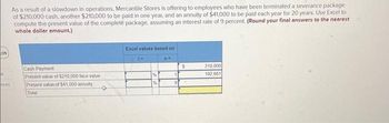 05
k
nces
As a result of a slowdown in operations, Mercantile Stores is offering to employees who have been terminated a severance package
of $210,000 cash, another $210,000 to be paid in one year, and an annuity of $41,000 to be paid each year for 20 years. Use Excel to
compute the present value of the complete package, assuming an interest rate of 9 percent. (Round your final answers to the nearest
whole dollar amount.)
Cash Payment
Present value of $210,000 face value.
Present value of $41,000 annuity
Total
✪
Excel values based on
%
%
no
1
9
$
210,000
192,661