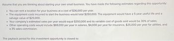 Assume that you are thinking about starting your own small business. You have made the following estimates regarding this opportunity:
• You can rent a location for your business at a cost of $36,000 per year.
• The equipment costs incurred to start the business would total $250,000. The equipment would have a 5-year useful life and a
salvage value of $25,000.
• Your company's estimated sales per year would equal $350,000 and its variable cost of goods sold would be 30% of sales.
• Other operating costs would include $69,000 per year in salaries, $4,000 per year for insurance, $25,000 per year for utilities, and
a 3% sales commission.
The payback period for this investment opportunity is closest to: