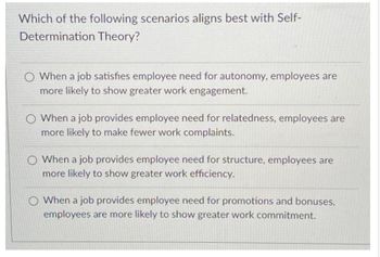 Which of the following scenarios aligns best with Self-
Determination Theory?
O When a job satisfies employee need for autonomy, employees are
more likely to show greater work engagement.
When a job provides employee need for relatedness, employees are
more likely to make fewer work complaints.
When a job provides employee need for structure, employees are
more likely to show greater work efficiency.
O When a job provides employee need for promotions and bonuses,
employees are more likely to show greater work commitment.