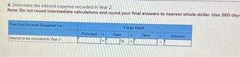 4. Determine the interest expense recorded in Year 2.
Note: Do not round intermediate calculations and round your final answers to nearest whole dollar. Use 360 day=
Year End Accrual Required For:
Interest to be recorded in Year 2
Principal
Rate
Fargo Bank
%
Time
Interest