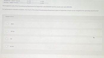 Budgeted labor-hours
Actual labor-hours
Multiple Choice
The budgeted costs of the Housekeeping Department for September were $24,000 and the actual costs were $29,760.
For performance evaluation purposes, how much of the actual Housekeeping Department costs for September should not be charged to the operating departments?
O
O
O
$960
$5,760
3,000
3,200
$1,240
1,000
1,600