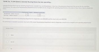 TB MC Qu. 11-244 (Static) Lakeside Nursing Home has two operating...
Lakeside Nursing Home has two operating departments, Custodial Care and Rehabilitation. It also has a Housekeeping Department that serves the two operating
departments. The costs of the Housekeeping Department are all variable and are charged to the operating departments on the basis of labor-hours. Data for September
follow:
Budgeted labor-hours
Actual labor-hours
Mutiple Choice
The budgeted costs of the Housekeeping Department for September were $24,000 and the actual costs were $29,760
For performance evaluation purposes, how much of the actual Housekeeping Department costs for September should not be charged to the operating departments?
C
$960
$5,760
Custodial Care Rehabilitation
1,000
1,600
50
3,000
3,200