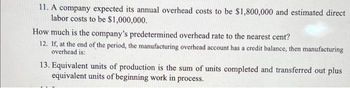 11. A company expected its annual overhead costs to be $1,800,000 and estimated direct
labor costs to be $1,000,000.
How much is the company's predetermined overhead rate to the nearest cent?
12. If, at the end of the period, the manufacturing overhead account has a credit balance, then manufacturing
overhead is:
13. Equivalent units of production is the sum of units completed and transferred out plus
equivalent units of beginning work in process.