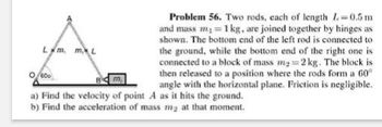 Lm. mL
600
Problem 56. Two rods, each of length 1-0.5m
and mass m₁ = 1 kg, are joined together by hinges as
shown. The bottom end of the left rod is connected to
the ground, while the bottom end of the right one is
connected to a block of mass m₂ = 2 kg. The block is
then released to a position where the rods form a 60°
angle with the horizontal plane. Friction is negligible.
a) Find the velocity of point A as it hits the ground.
b) Find the acceleration of mass my at that moment.