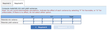 Required A Required B
Compute materials mix and yield variances.
Note: Do not round intermediate calculations. Indicate the effect of each variance by selecting "F" for favorable, or "U" for
unfavorable. If there is no effect, do not select either option.
Materials mix variance
Materials yield variance
X-1
< Required A
Y-7
Total
Required B >