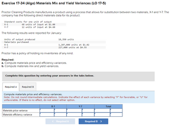 Exercise 17-34 (Algo) Materials Mix and Yield Variances (LO 17-5)
Proctor Cleaning Products manufactures a product using a process that allows for substitution between two materials, X-1 and Y-7. The
company has the following direct materials data for its product:
Standard costs for one unit of output
68 units of input at $1.00
12 units of input at $4.60
The following results were reported for January:
Units of output produced
Materials purchased
X-1
Y-7
X-1
Y-7
Proctor has a policy of holding no inventories of any kind.
Required:
a. Compute materials price and efficiency variances.
b. Compute materials mix and yield variances.
Complete this question by entering your answers in the tabs below.
Required A Required B
18,350 units
1,207,000 units at $1.02
227,000 units at $4.55
Compute materials price and efficiency variances.
Note: Do not round intermediate calculations. Indicate the effect of each variance by selecting "F" for favorable, or "U" for
unfavorable. If there is no effect, do not select either option.
Materials price variance
Materials efficiency variance
X-1
< Required A
Y-7
Required B >
Total