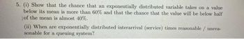 5. (i) Show that the chance that an exponentially distributed variable takes on a value
below its mean is more than 60% and that the chance that the value will be below half
of the mean is almost 40%.
(ii) When are exponentially distributed interarrival (service) times reasonable / unrea-
sonable for a queuing system?