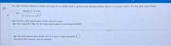 K
The rate of depreciation (in dollars per year) for a certain truck is given by the function below, where t is in years and 1=0 is the year of purchase
5600(0.2+0.241)
(1+021-0121²)²
1(t)=
(a) Find the total depreciation at the end of 5 years
(b) How long will it take for the total depreciation to be at least $28007
(a) The total depreciation at the end of 5 years is approximately $
(Round to the nearest cent as needed)
