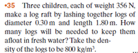 •35 Three children, each of weight 356 N,
make a log raft by lashing together logs of
diameter 0.30 m and length 1.80 m. How
many logs will be needed to keep them
afloat in fresh water? Take the den-
sity of the logs to be 800 kg/m?.
