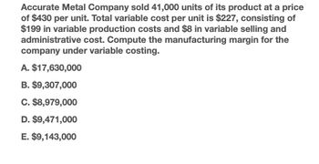 Accurate Metal Company sold 41,000 units of its product at a price
of $430 per unit. Total variable cost per unit is $227, consisting of
$199 in variable production costs and $8 in variable selling and
administrative cost. Compute the manufacturing margin for the
company under variable costing.
A. $17,630,000
B. $9,307,000
C. $8,979,000
D. $9,471,000
E. $9,143,000