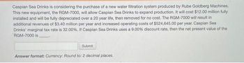 Caspian Sea Drinks is considering the purchase of a new water filtration system produced by Rube Goldberg Machines.
This new equipment, the RGM-7000, will allow Caspian Sea Drinks to expand production. It will cost $12.00 million fully
installed and will be fully depreciated over a 20 year life, then removed for no cost. The RGM-7000 will result in
additional revenues of $3.40 million per year and increased operating costs of $524,645.00 per year. Caspian Sea
Drinks' marginal tax rate is 32.00%. If Caspian Sea Drinks uses a 9.00% discount rate, then the net present value of the
RGM-7000 is.
Submit
Answer format: Currency: Round to: 2 decimal places.