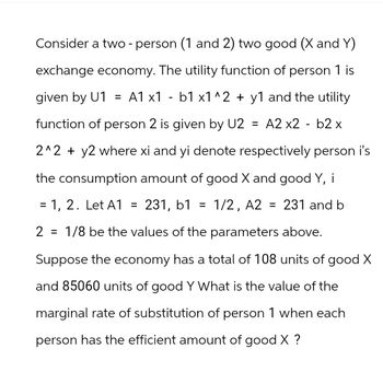 Consider a two - person (1 and 2) two good (X and Y)
exchange economy. The utility function of person 1 is
given by U1 = A1 x1 - b1 x1^2 + y1 and the utility
function of person 2 is given by U2 = A2 x2 - b2 x
2^2 + y2 where xi and yi denote respectively person i's
the consumption amount of good X and good Y, i
= 1, 2. Let A1 = 231, b1 = 1/2, A2 = 231 and b
2
1/8 be the values of the parameters above.
Suppose the economy has a total of 108 units of good X
and 85060 units of good Y What is the value of the
marginal rate of substitution of person 1 when each
person has the efficient amount of good X ?
=