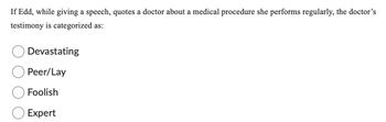 If Edd, while giving a speech, quotes a doctor about a medical procedure she performs regularly, the doctor's
testimony is categorized as:
Devastating
Peer/Lay
Foolish
Expert