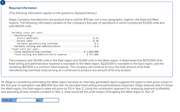 !
Required information
[The following information applies to the questions displayed below.]
Diego Company manufactures one product that is sold for $70 per unit in two geographic regions-the East and West
regions. The following information pertains to the company's first year of operations in which it produced 53,000 units and
sold 48,000 units.
Variable costs per unit:
Manufacturing:
Direct materials
Direct labor
Variable manufacturing overhead
Variable selling and administrative
Fixed costs per year:
Fixed manufacturing overhead
Fixed selling and administrative expense
Profit will
$21
$ 10
$2
$4
The company sold 36,000 units in the East region and 12,000 units in the West region. It determined that $270,000 of its
fixed selling and administrative expense is traceable to the West region, $220,000 is traceable to the East region, and the
remaining $67,000 is a common fixed expense. The company will continue to incur the total amount of its fixed
manufacturing overhead costs as long as it continues to produce any amount of its only product.
$ 1,060,000
$ 557,000
14. Diego is considering eliminating the West region because an internally generated report suggests the region's total gross margin in
the first year of operations was $66,000 less than its traceable fixed selling and administrative expenses. Diego believes that if it drops
the West region, the East region's sales will grow by 5% in Year 2. Using the contribution approach for analyzing segment profitability
and assuming all else remains constant in Year 2, what would be the profit impact of dropping the West region in Year 2?
by