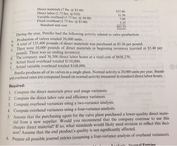 Direct materials (7 lbs. @ $5.40)
Direct labor (1.75 hrs. @ $18)
Variable overhead (1.75 hrs. @ $4.00)
Fixed overhead (1.75 hrs. @ $3.00)
Standard unit cost
$37.80
31.50
7.00
5.25
$81.55
During the year, Petrillo had the following activity related to valve production:
a. Production of valves totaled 20,600 units.
b. A total of 135,400 pounds of direct materials was purchased at $5.36 per pound.
C.
There were 10,000 pounds of direct materials in beginning inventory (carried at $5.40 per
pound). There was no ending inventory.
d. The company used 36,500 direct labor hours at a total cost of $656,270.
e. Actual fixed overhead totaled $110,000.
f. Actual variable overhead totaled $168,000.
Petrillo produces all of its valves in a single plant. Normal activity is 20,000 units per year. Stand-
ard overhead rates are computed based on normal activity measured in standard direct labor hours.
Required:
1. Compute the direct materials price and usage variances.
2. Compute the direct labor rate and efficiency variances.
3. Compute overhead variances using a two-variance analysis.
4. Compute overhead variances using a four-variance analysis.
5. Assume that the purchasing agent for the valve plant purchased a lower-quality direct mate-
rial from a new supplier. Would you recommend that the company continue to use this
cheaper direct material? If so, what standards would likely need revision to reflect this deci-
sion? Assume that the end product's quality is not significantly affected.
6. Prepare all possible journal entries (assuming a four-variance analysis of overhead variances).
in lournal Entries