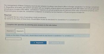 5
The management of Nixon Company must decide between locating a new branch office in foreign Jurisdiction F or foreign Jurisdiction
G. Regardless of location, the branch operation will use tangible property (plant and equipment) worth $10 million and should generate
annual gross receipts of $2 million, Jurisdiction F imposes an annual property tax of 4 percent of the value of business property and a
15 percent gross receipts tax. Jurisdiction G imposes no property tax but imposes a 30 percent gross receipts tax.
Required:
a. Compute the tax costs of operating in both jurisdictions.
b. Solely on the basis of these facts, should Nixon locate its new branch in Jurisdiction For Jurisdiction G?
Complete this question by entering your answers in the tabs below.
Required A Required B
Solely on the basis of these facts, should Nixon locate its new branch in Jurisdiction F or Jurisdiction G?
Required A