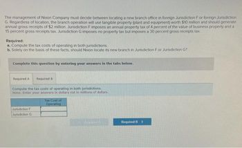 The management of Nixon Company must decide between locating a new branch office in foreign Jurisdiction F or foreign Jurisdiction
G. Regardless of location, the branch operation will use tangible property (plant and equipment) worth $10 million and should generate
annual gross receipts of $2 million, Jurisdiction F imposes an annual property tax of 4 percent of the value of business property and a
15 percent gross receipts tax. Jurisdiction G imposes no property tax but imposes a 30 percent gross receipts tax.
Required:
a. Compute the tax costs of operating in both jurisdictions.
b. Solely on the basis of these facts, should Nixon locate its new branch in Jurisdiction For Jurisdiction G?
Complete this question by entering your answers in the tabs below.
Required A Required B
Compute the tax costs of operating in both jurisdictions.
Note: Enter your answers in dollars not in millions of dollars.
Jurisdiction F
Jurisdiction G
Tax Cost of
Operating
Required B >