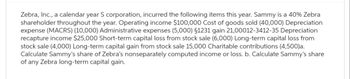 Zebra, Inc., a calendar year S corporation, incurred the following items this year. Sammy is a 40% Zebra
shareholder throughout the year. Operating income $100,000 Cost of goods sold (40,000) Depreciation
expense (MACRS) (10,000) Administrative expenses (5,000) §1231 gain 21,00012-3412-35 Depreciation
recapture income $25,000 Short-term capital loss from stock sale (6,000) Long-term capital loss from
stock sale (4,000) Long-term capital gain from stock sale 15,000 Charitable contributions (4,500)a.
Calculate Sammy's share of Zebra's nonseparately computed income or loss. b. Calculate Sammy's share
of any Zebra long-term capital gain.