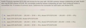 Austin Products reported $370,000 net income for the year with 100,000 common shares outstanding all year. Austin
also had 60,000 shares of $100, 8% convertible preferred shares outstanding all year. Each preferred share is
convertible into 10 shares of common stock. Determine the numerator for both basic and diluted EPS.
O A. basic EPS $370,000 (60,000 x $100 x 8%) ; diluted EPS $370,000 (60,000 x $100 x 8%)
B. basic EPS $370,000; diluted EPS $370,000
C. basic EPS $370,000 (60,000 x $100 x 8%) ; diluted EPS $370,000+ (60,000 x $100 × 8%)
D. basic EPS $370,000 (60,000 $100 x 8%) ; diluted EPS $370,000
-