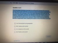 L 1.1.3 Qulz: Periods and Themes in U.S. History
Question 4 of 5
The Columbian Exchange describes the interaction between the Americas
and the rest of the world that occurred as a result of European exploration in
the 15th and 16th centuries. One of its most important outcomes was the
spread of new plants, animals, and diseases across the Atlantic Ocean. For
instance, potatoes spread from the Americas to Europe, while Europeans
brought the first horses to the Americas. Which of the following historical
themes is applicable when studying this aspect of the Columbian Exchange?
A. Environment and geography
O B. Culture and society
C. America in the world
D. Politics and power
SUBMIT
PREVIOUS
