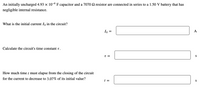 An initially uncharged 4.93 x 10-6 F capacitor and a 7070 2 resistor are connected in series to a 1.50 V battery that has
negligible internal resistance.
What is the initial current I, in the circuit?
Io =
A
Calculate the circuit's time constant t.
T =
S
How much time t must elapse from the closing of the circuit
for the current to decrease to 3.07% of its initial value?
t =
S
