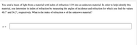 You send a beam of light from a material with index of refraction 1.19 into an unknown material. In order to help identify this
material, you determine its index of refraction by measuring the angles of incidence and refraction for which you find the values
40.7° and 36.5°, respectively. What is the index of refraction n of the unknown material?
n =
