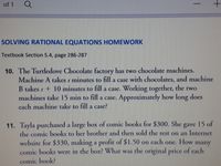 of 1
-
SOLVING RATIONAL EQUATIONS HOMEWORK
Textbook Section 5.4, page 286-287
10. The Turtledove Chocolate factory has two chocolate machines.
Machine A takes s minutes to fill a case with chocolates, and machine
B takes s + 10 minutes to fill a case. Working together, the two
machines take 15 min to fill a case. Approximately how long does
each machine take to fill a case?
11. Tayla purchased a large box of comic books for $300. She gave 15 of
the comic books to her brother and then sold the rest on an Internet
website for $330, making a profit of $1.50 on cach
comic books were in the box? What was the original price of each
one.
How
many
comic book?
