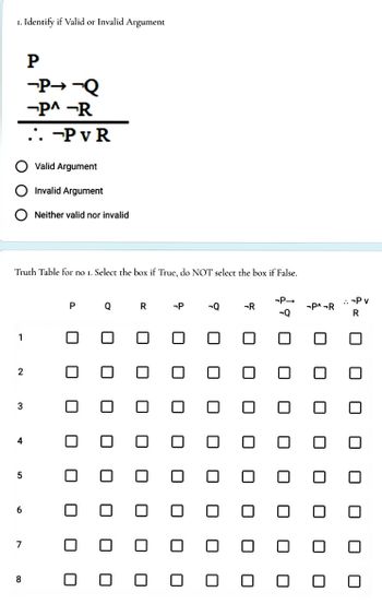 1. Identify if Valid or Invalid argument
1
Truth Table for no 1. Select the box if True, do NOT select the box if False.
2
3
4
5
6
7
P
-P→ ¬Q
-P^ -R
.. -PVR
8
Valid Argument
Invalid Argument
Neither valid nor invalid
P
0
Q
R
-P
0
0 0
0
-Q
-R
0
0 0
0
-P→
-Q
-P^¬R
:-P v
R