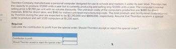 ook
int
Thornton Company manufactures a personal computer designed for use in schools and markets it under its own label. Thornton has
the capacity to produce 37,000 units a year but is currently producing and selling only 12,000 units a year. The computer's normal
selling price is $1,780 per unit with no volume discounts. The unit-level costs of the computer's production are $480 for direct
materials, $130 for direct labor, and $140 for indirect unit-level manufacturing costs. The total product- and facility-level costs incurred
by Thornton during the year are expected to be $2,210,000 and $804,000, respectively. Assume that Thornton receives a special
order to produce and sell 3.120 computers at $1,230 each.
Required
Calculate the contribution to profit from the special order. Should Thornton accept or reject the special order?
Contribution to profit
Should Thomton accept or reject the special order?