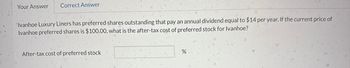 Your Answer Correct Answer
Ivanhoe Luxury Liners has preferred shares outstanding that pay an annual dividend equal to $14 per year. If the current price of
Ivanhoe preferred shares is $100.00, what is the after-tax cost of preferred stock for Ivanhoe?
After-tax cost of preferred stock
%