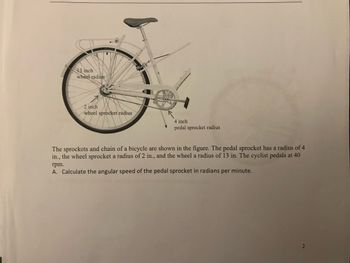 13 inch
wheel radius
2 inch
wheel sprocket radius
4 inch
pedal sprocket radius
The sprockets and chain of a bicycle are shown in the figure. The pedal sprocket has a radius of 4
in., the wheel sprocket a radius of 2 in., and the wheel a radius of 13 in. The cyclist pedals at 40
rpm.
A. Calculate the angular speed of the pedal sprocket in radians per minute.
2