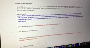 Current Attempt in Progress
Sandhill Corp. management is planning to convert an existing warehouse into a new plant that will increase its production capacity by
45 percent. The cost of this project will be $9,965,338. It will result in additional cash flows of $2,080,200 for the next eight years. The
discount rate is 13.19 percent.
Excel Template
(Note: This template includes the problem statement as it appears in your textbook. The problem assigned to you here may have
different values. When using this template, copy the problem statement from this screen for easy reference to the values you've
been given here, and be sure to update any values that may have been pre-entered in the template based on the textbook version of
the problem.)
a. What is the payback period? (Round answer to 2 decimal places, e.g. 15.25)
The project's payback period is
years
b. What is the NPV for this project? (Round intermediate calculations and final answers to 0 decimal places, e.g. 1,251. Do not
round dicount factor values.)
The project's NPV is $
tv
zoom