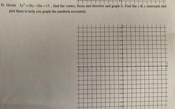 H
8) Given 3y² +18y-10x=13, find the vertex, focus and directrix and graph it. Find the x & y intercepts and
plot them to help you graph the parabola accurately.
y
-9
++
-8-
-7-
-6-
-5-
-10 -9 -8 -7 -6 -5 -4 -3 -2 -1
-1-
-2-
-3-
-4-
-5-
-6-
-7-
-8-
1
2 3 4 5
X
6 7 8 9 10