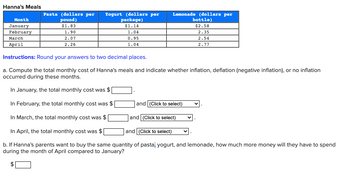 **Hanna's Meals**

| Month     | Pasta (dollars per pound) | Yogurt (dollars per package) | Lemonade (dollars per bottle) |
|-----------|----------------------------|------------------------------|-------------------------------|
| January   | $1.83                      | $1.14                        | $2.58                         |
| February  | 1.90                       | 1.04                         | 2.35                          |
| March     | 2.07                       | 0.95                         | 2.54                          |
| April     | 2.26                       | 1.04                         | 2.77                          |

**Instructions**: Round your answers to two decimal places.

a. Compute the total monthly cost of Hanna's meals and indicate whether inflation, deflation (negative inflation), or no inflation occurred during these months.

- In January, the total monthly cost was $ _______ .
- In February, the total monthly cost was $ _______ and (Click to select) ___________.
- In March, the total monthly cost was $ _______ and (Click to select) ___________.
- In April, the total monthly cost was $ _______ and (Click to select) ___________.

b. If Hanna's parents want to buy the same quantity of pasta, yogurt, and lemonade, how much more money will they have to spend during the month of April compared to January?

$_______
