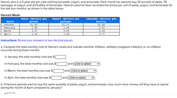 ### Hanna's Meals Expense Calculation

Hanna, who is a 5-year-old girl, eats nothing but pasta, yogurt, and lemonade. Each month her parents buy 32 pounds of pasta, 79 packages of yogurt, and 22 bottles of lemonade. Hanna's parents have recorded the prices per unit of pasta, yogurt, and lemonade for the last four months, as shown in the table below.

#### Hanna's Meals

| Month    | Pasta (dollars per pound) | Yogurt (dollars per package) | Lemonade (dollars per bottle) |
|----------|----------------------------|------------------------------|-------------------------------|
| January  | $1.83                      | $1.14                        | $2.58                         |
| February | 1.90                       | 1.04                         | 2.35                          |
| March    | 2.07                       | 0.95                         | 2.54                          |
| April    | 2.26                       | 1.04                         | 2.77                          |

#### Instructions:
Round your answers to two decimal places.

a. Compute the total monthly cost of Hanna's meals and indicate whether inflation, deflation (negative inflation), or no inflation occurred during these months.

- In January, the total monthly cost was \$______ .
- In February, the total monthly cost was \$______ and [Click to select].
- In March, the total monthly cost was \$______ and [Click to select].
- In April, the total monthly cost was \$______ and [Click to select].

b. If Hanna's parents want to buy the same quantity of pasta, yogurt, and lemonade, how much more money will they have to spend during the month of April compared to January?

- \$______

### Detailed Explanation:
To solve these problems, follow these steps:

#### a. Calculate Monthly Costs:
1. **January:**
   - Pasta: 32 pounds * $1.83 per pound
   - Yogurt: 79 packages * $1.14 per package
   - Lemonade: 22 bottles * $2.58 per bottle

2. **February:**
   - Pasta: 32 pounds * $1.90 per pound
   - Yogurt: 79 packages * $1.04 per package
   - Lemonade: 22 bottles * $2.35 per bottle
  
3. **March:**
   - Pasta: 32