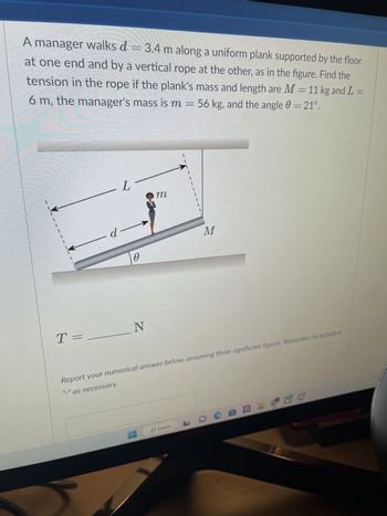 A manager walks d = 3.4 m along a uniform plank supported by the floor
at one end and by a vertical rope at the other, as in the figure. Find the
tension in the rope if the plank's mass and length are M = 11 kg and L =
6 m, the manager's mass is m = 56 kg, and the angle = 21°.
LL
T =
d—
0
N
m
1
Report your numerical answer below, assuming three significant figures. Remember to include a
"-" as necessary.
HP Search
M
LDCE