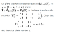 Let 3 the the standard ordered basis on M2×2(R), let
y = {1 – x, 1+ x}, and let
T: M2x2 (R) –→ P1 (R) be the linear transformation
%3D
1 2
0 -1
such that T
Given that
3 1 -4
TG) --
1
= a + bx,
1
-1 -1
find the value of the number a.
