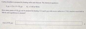 Carbon disulfide is prepared by heating sulfur and charcoal. The chemical equation is
S₂(g) + C(s) CS₂(g)
K = 9.40 at 900 K
How many grams of CS, (g) can be prepared by heating 13.2 mol S₂(g) with excess carbon in a 7.70 L reaction vessel held at
900 K until equilibrium is attained?
mass of CS₂ (g):
g