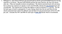 1. Hollygan Co. must choose between gas-powered and an electric-powered forklift truck for moving
materials in its factory. Because both forklifts perform the same function, the firm will choose
only one. (They are mutually exclusive investments.) The electric-powered truck will cost more,
but it will be less expensive to operate; it will cost $105,000, whereas the gas powered truck will
cost $60,000. The required rate of return that applies to both investments is 11 percent. The life
for both types of truck is estimated be 12 years, during which time the net cash flows for the
electric-powered truck will be $21,000 per year and those for gas-powered truck will be $12,100
per year. Calculate the NPV and IRR for each type of truck, and decide which to recommend.
