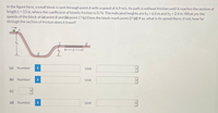In the figure here, a small block is sent through point A with a speed of 6.9 m/s. Its path is without friction until it reaches the section of
length L = 13 m, where the coefficient of kinetic friction is 0.76. The indicated heights are h1= 6.0 m and h2 = 2.4 m. What are the
speeds of the block at (a) point B and (b) point C? (c) Does the block reach point D? (d) If so, what is its speed there; if not, how far
through the section of friction does it travel?
%3D
D
(a) Number
Unit
(b) Number
Unit
(c)
(d) Number
Unit
B.
