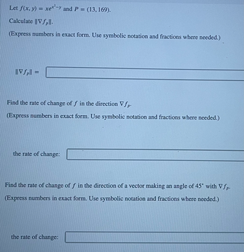 ### Example Problem on Gradient and Directional Derivative

Let \( f(x, y) = xe^{x^2 - y} \) and \( P = (13, 169) \).

#### 1. Calculate \( \| \nabla f_p \| \).

(Express numbers in exact form. Use symbolic notation and fractions where needed.)

\[ \| \nabla f_p \| = \]

---

#### 2. Find the rate of change of \( f \) in the direction \( \nabla f_p \).

(Express numbers in exact form. Use symbolic notation and fractions where needed.)

The rate of change:

\[ \text{the rate of change:} \ \boxed{} \]

---

#### 3. Find the rate of change of \( f \) in the direction of a vector making an angle of \( 45^\circ \) with \( \nabla f_p \).

(Express numbers in exact form. Use symbolic notation and fractions where needed.)

The rate of change:

\[ \text{the rate of change:} \ \boxed{} \]
