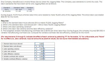 Erle Company manufactures a mobile fitness device called the Jogging Mate. The company uses standards to control its costs. The
labor standards that have been set for one Jogging Mate are as follows:
standard
Hours
30 minutes
Standard Rate
per Hour
$ 5.80
standard
Cost
$ 2.90
During August, 10,310 hours of direct labor time were needed to make 19,200 units of the Jogging Mate. The direct labor cost totaled
$58,767 for the month.
Required:
1. What is the standard labor-hours allowed (SH) to makes 19,200 Jogging Mates?
2. What is the standard labor cost allowed (SH x SR) to make 19,200 Jogging Mates?
3. What is the labor spending variance?
4. What is the labor rate variance and the labor efficiency variance?
5. The budgeted variable manufacturing overhead rate is $4.50 per direct labor-hour. During August, the company Incurred $51,550 In
variable manufacturing overhead cost. Compute the variable overhead rate and efficiency variances for the month.
(For requirements 3 through 5, Indicate the effect of each varlance by selecting "F" for favorable, "U" for unfavorable, and "None"
for no effect (l.e., zero varlance). Input all amounts as positive values. Do not round Intermediate calculations.)
1. Standard labor-hours allowed
2. Standard labor cost allowed
3. Labor spending variance
4. Labor rate variance
4. Labor efficiency variance
5. Variable overhead rate variance
5. Variable overhead efficiency variance
$
$
$
$
$
69
8,685
53,780
3,407 U
943 F
4,350 U
8,492 U
3,225 U