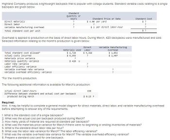 Highland Company produces a lightweight backpack that is popular with college students. Standard variable costs relating to a single
backpack are given below:
Direct materials
Direct labor
variable manufacturing overhead
Total standard cost per unit
Standard
Quantity or
Hours
?
?
?
Materials Used
$ 6,720
$ 5,355
standard Price or Rate
$4.00 per yard
Overhead is applied to production on the basis of direct labor-hours. During March, 420 backpacks were manufactured and sold.
Selected Information relating to the month's production is given below:
?
$ 420 U
Total standard cost allowed*
Actual costs incurred.
Materials price variance
Materials quantity variance
Labor rate variance
Labor efficiency variance
Variable overhead rate variance
Variable overhead efficiency variance
*For the month's production.
The following additional Information is available for March's production:
Actual direct labor-hours
Difference between standard and actual cost per backpack
produced during March
?
$2 per direct labor-hour
Direct
Labor
$ 4,368
?
?
?
630
$ 0.15 F
Variable Manufacturing
Overhead
$ 1,092
$ 1,407
standard Cost
$?
?
?
$?
?
?
Required:
Hint: It may be helpful to complete a general model diagram for direct materials, direct labor, and variable manufacturing overhead
before attempting to answer any of the requirements.
1. What is the standard cost of a single backpack?
2. What was the actual cost per backpack produced during March?
3. How many yards of material are required at standard per backpack?
4. What was the materials price variance for March if there were no beginning or ending inventories of materials?
5. What is the standard direct labor rate per hour?
6. What was the labor rate variance for March? The labor efficiency variance?
7. What was the variable overhead rate variance for March? The variable overhead efficiency varlance?
8. Prepare a standard cost card for one backpack.