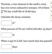 T
Thorium, a rare element in the earth's crust,
has over seven radioactive isotopes. Of of these
227 Th has a half-life of 18.68 days.
90
Calculate the decay constant.
What percent of Th-227 will be left after 43 days?
When o.355 % is left, how much time has passed?
|days
