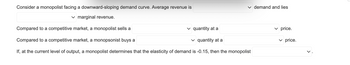 **Consider a monopolist facing a downward-sloping demand curve.**  
Average revenue is ____ demand and lies ____ marginal revenue.

**Compared to a competitive market, a monopolist sells a ____ quantity at a ____ price.**

**Compared to a competitive market, a monopsonist buys a ____ quantity at a ____ price.**

**If, at the current level of output, a monopolist determines that the elasticity of demand is -0.15, then the monopolist ____.**

*Note: The image consists of a text description involving economic principles related to monopolists and monopsonists. There are blanks meant to be filled with specific economic concepts or values. There are no graphs or diagrams present in the image.*