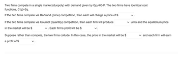 Two firms compete in a single market (duopoly) with demand given by \( Q_D = 60 - P \). The two firms have identical cost functions, \( C(q) = 2q \).

If the two firms compete via Bertrand (price) competition, then each will charge a price of $[ \text{dropdown} ]$.

If the two firms compete via Cournot (quantity) competition, then each firm will produce $[ \text{dropdown} ]$ units and the equilibrium price in the market will be $[ \text{dropdown} ]$. Each firm's profit will be $[ \text{dropdown} ]$.

Suppose rather than compete, the two firms collude. In this case, the price in the market will be $[ \text{dropdown} ]$ and each firm will earn a profit of $[ \text{dropdown} ]$.

(Note: This text contains dropdown menus, which suggest variable values that are to be filled in through user interaction.)